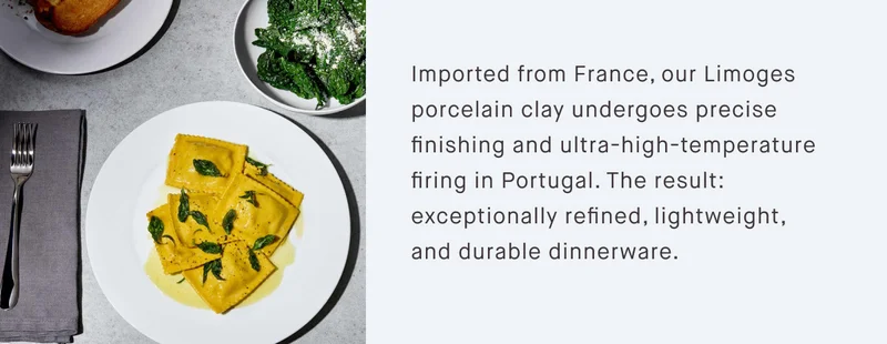 Imported from France, our Limoges porcelain clay undergoes precise finishing and ultra-high-temperature firing in Portugal. The result: exceptionally refined, lightweight, and durable dinnerware.