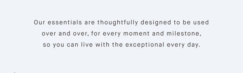 Our essentials are thoughtfully designed to be used over and over, for every moment and milestone, so you can live with the exceptional every day.