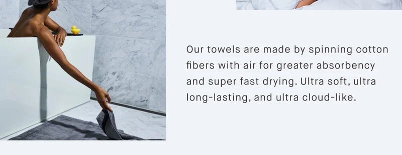 Our towels are made by spinning cotton fibers with air for greater absorbency and super fast drying. Ultra soft, ultra long-lasting, and ultra cloud-like.