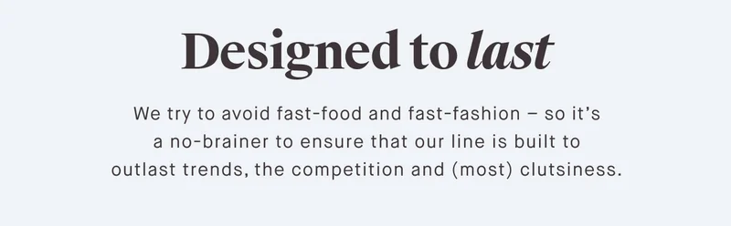 Designed to last We try to avoid fast-food and fast-fashion – so it’s a no-brainer to ensure that our line is built to outlast trends, the competition and (most) clutsiness.