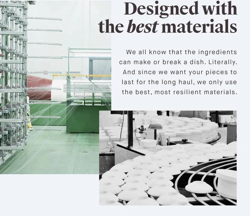 Designed with the best materials We all know that the ingredients can make or break a dish. Literally. And since we want your pieces to last for the long haul, we only use the best, most resilient materials.