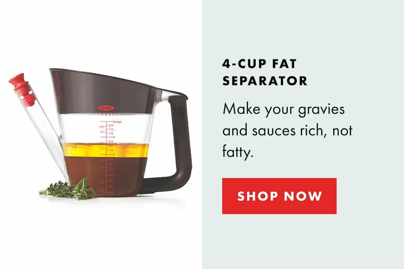 4-CUP FAT SEPARATOR Make your gravies and sauces rich, not fatty. | SHOP NOW