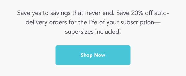 Save yes to savings that never end. Save 20% off auto- delivery orders for the life of your subscription— supersizes included! -- Shop Now