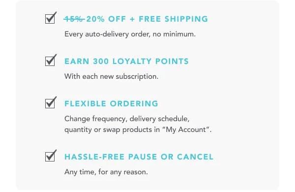 ✅ 20% OFF + FREE SHIPPING Every auto-delivery order, no minimum. ✅ EARN 300 LOYALTY POINTS With each new subscription. ✅ FLEXIBLE ORDERING Change frequency, delivery schedule, quantity or swap products in "My Account". ✅ HASSLE-FREE PAUSE OR CANCEL Any time, for any reason.