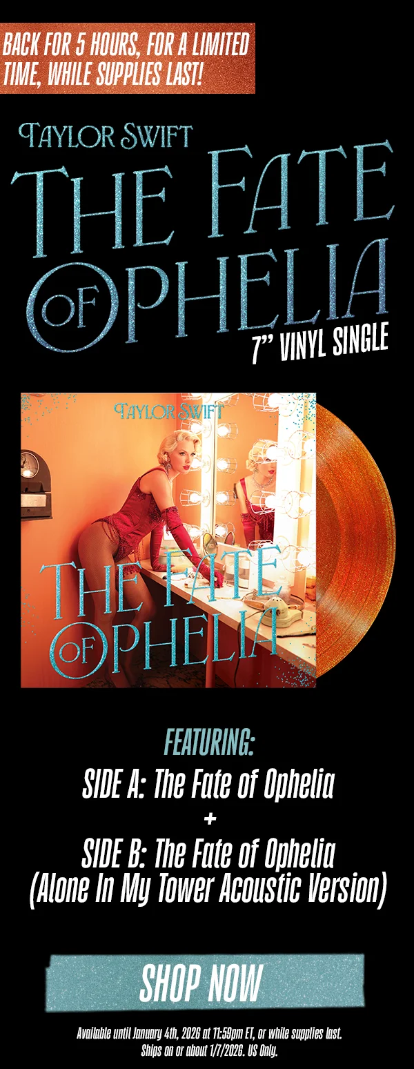 Back for 5 hours, for a limited time, while supplies last!! Taylor Swift The Fate of Ophelia. 7" Vinyl Single. Featuring: Side A: The Fate of Ophelia + Side B: The Fate of Ophelia (Alone In My Tower Acoustic Version). Shop now. Available until January 4th, 2026 at 10:59am ET, or while supplies last. Ships on or about 1/7/2026. US Only.