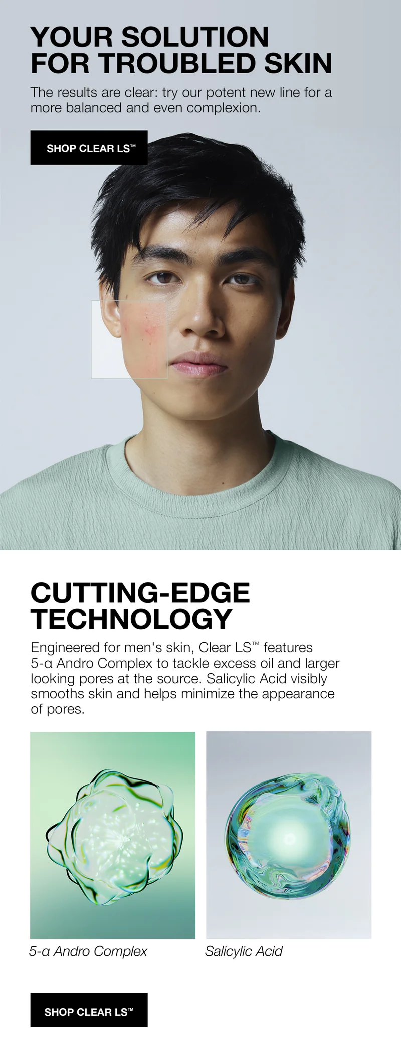 YOUR SOLUTION FOR TROUBLED SKIN | THE RESULTS ARE CLEAR: TRY OUR POTENT NEW LINE FOR A MORE BALANCED AND EVEN COMPLEXION. | SHOP CLEAR LS | CUTTING-EDGE TECHNOLOGY | ENGINEERED FOR MEN'S SKIN, CLEAR LS FEATURES 5-Q ANDRO COMPLEX TO TACKLE EXCESS OIL AND LARGER LOOKING PORES AT THE SOURCE. SALICYLIC ACID VISIBLY SMOOTHS SKIN AND HELPS MINIMIZE THE APPREARANCE OF PORES. | SHOP CLEAR LS