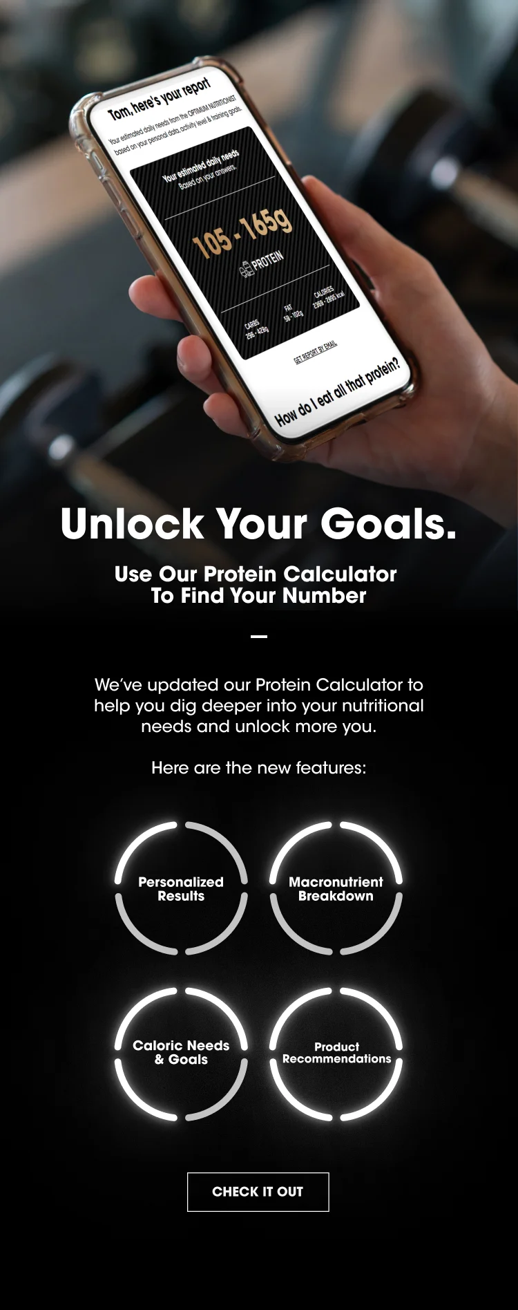 Unlock Your Goals. Use Our Protein Calculator To Find Your Number We've updated our Protein Calculator to help you dig deeper into your nutritional needs and unlock more you. Here are the new features: Personalized Results Macronutrient Breakdown Caloric Needs & Goals Product Recommendations  CHECK IT OUT