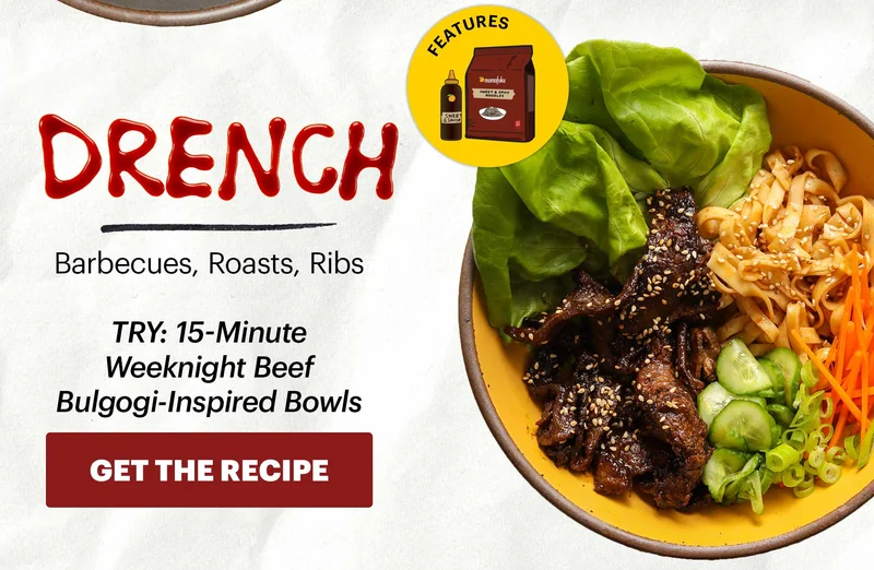 Header: DRENCH Sub-header: Barbecues, Roasts, Ribs  Sub-text: TRY: 15-Minute Weeknight Beef Bulgogi-Inspired Bowls CTA: GET THE RECIPE  Icon: Features: Noodles (any flavor), Sweet & Savory Korean BBQ Sauce