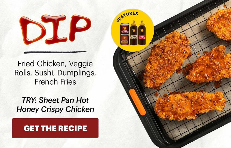 Header: DIP Sub-header: Fried Chicken, Veggie Rolls, Sushi, Dumplings, French Fries  Sub-text: TRY: Sheet Pan Hot Honey Crispy Chicken CTA: GET THE RECIPE  Icon: Features: Original Chili Crunch, Chili Crunch Hot Honey, Sweet & Savory Korean BBQ Sauce, Sweet & Spicy Korean BBQ Sauce