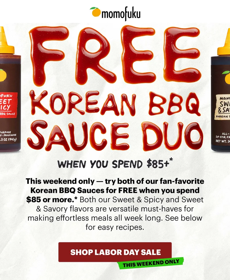 Header: FREE KOREAN BBQ SAUCE DUO Sub-header: when you spend $85+* Sub-text: This weekend only — try both of our fan-favorite Korean BBQ Sauces for FREE when you spend $85 or more.* Both our Sweet & Spicy and Sweet & Savory flavors are versatile must-haves for making effortless meals all week long. See below for easy recipes.   CTA: SHOP LABOR DAY SALE. TAG: THIS WEEKEND ONLY