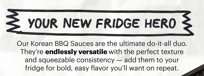 Header: YOUR NEW FRIDGE HERO  Sub-header: Our Korean BBQ Sauces are the ultimate do-it-all duo. They’re endlessly versatile with the perfect texture and squeezable consistency — add them to your fridge for bold, easy flavor you’ll want on repeat.