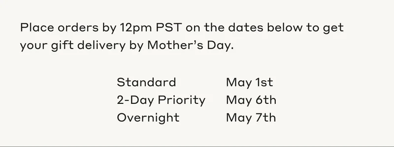 Place orders by 12pm PST on the dates below to get your gift delivery by Mother's Day. Standard, May 1st. 2-Day Priority, May 6th. Overnight, May 7th.
