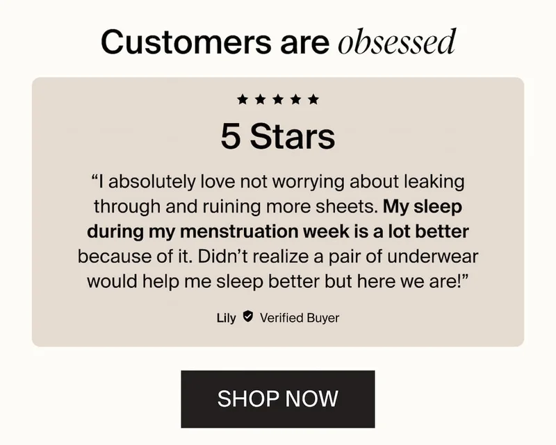 Customers are obsessed. 5 stars. "I absolutely love not worrying about leaking through and ruining more sheets. My sleep during my menstruation week is a lot better because of it. Didn't realize a pair of underwear would help me sleep better but here we are!" SHOP NOW