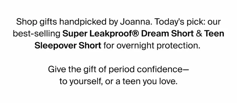 Shop gifts handpicked by Joanna. Today's pick: our best-selling Super Leakproof Dream Short & Teen Sleepover Short for overnight protection. Give the gift of period confidence - to yourself, or a teen you love.