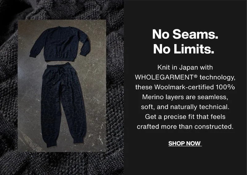 No Seams. No Limits. Knit in Japan with WHOLEGARMENT® technology, these Woolmark-certified 100% Merino layers are seamless, soft, and naturally technical. Get a precise fit that feels crafted more than constructed. Shop Now.