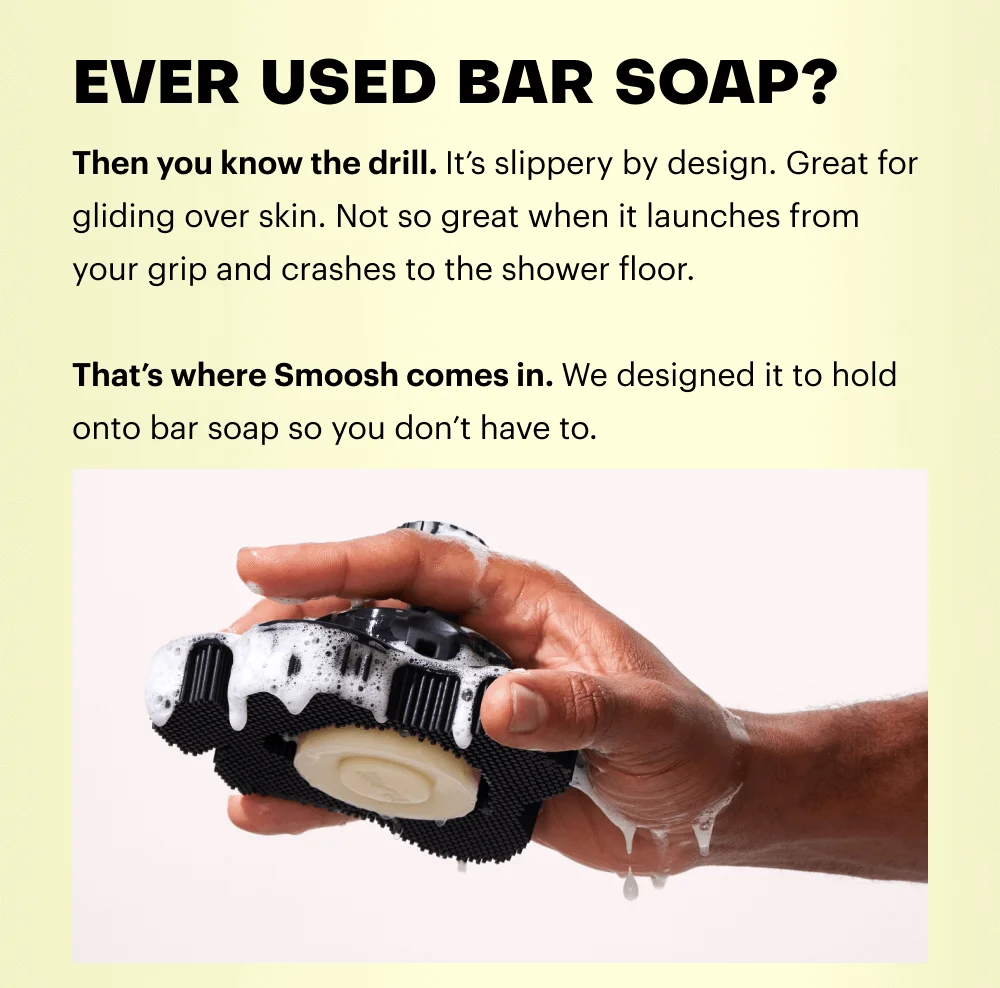 Then you know the drill. It’s slippery by design. Great for gliding over skin. Not so great when it launches from your grip and crashes to the shower floor.  That’s where Smoosh comes in. We designed it to hold onto bar soap so you don’t have to.
