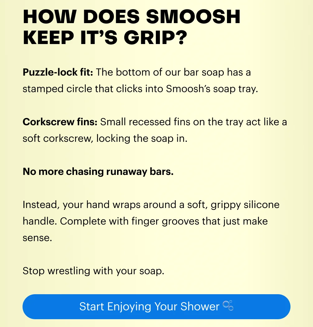 Puzzle-lock fit: The bottom of our bar soap has a stamped circle that clicks into Smoosh’s soap tray.  Corkscrew fins: Small recessed fins on the tray act like a soft corkscrew, locking the soap in.  No more chasing runaway bars.   Instead, your hand wraps around a soft, grippy silicone handle. Complete with finger grooves that just make sense.  Stop wrestling with your soap.