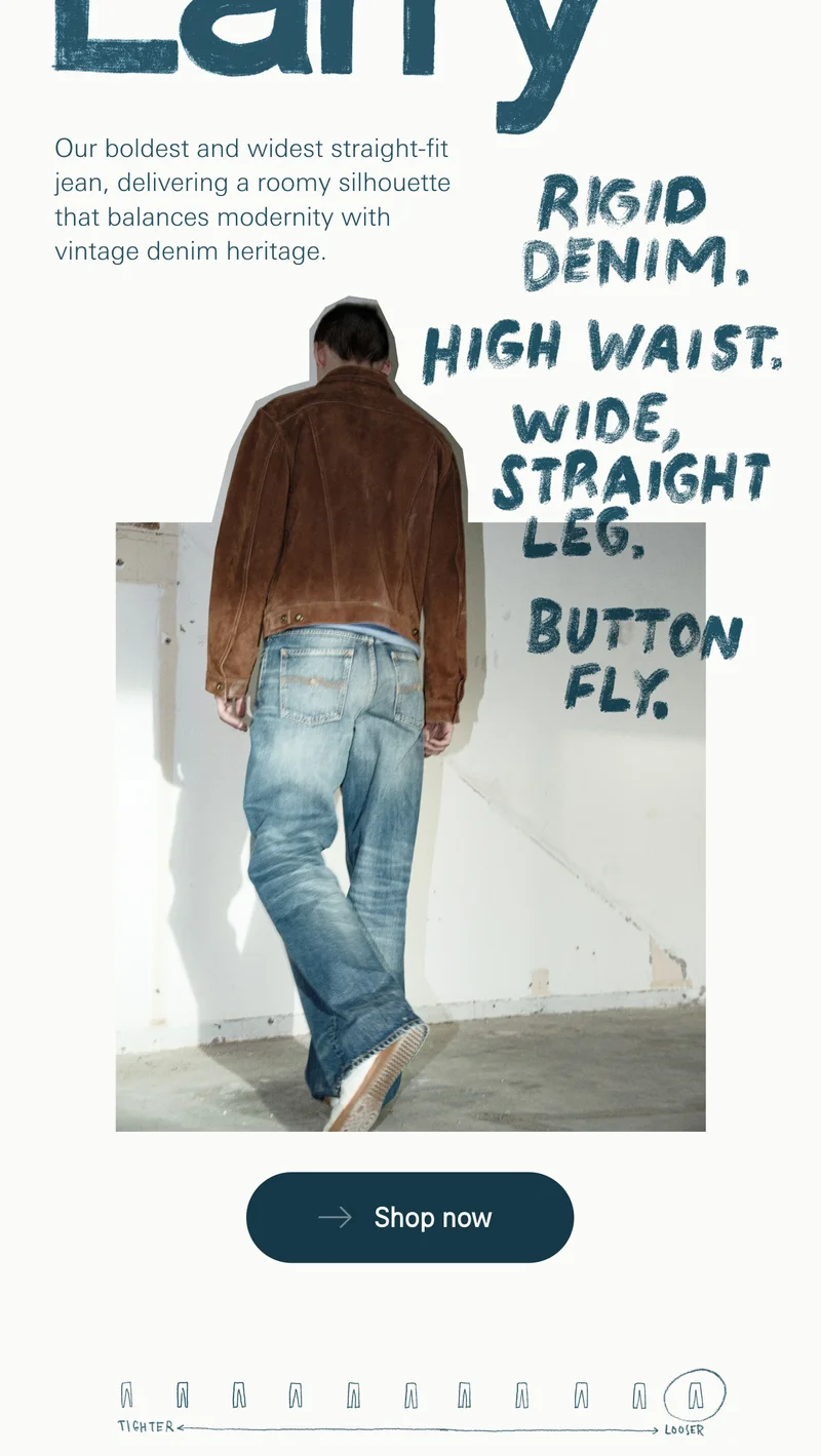 LOUD LARRY Our boldest and widest straight-fit jean, delivering a roomy silhouette that balances modernity with vintage denim heritage.