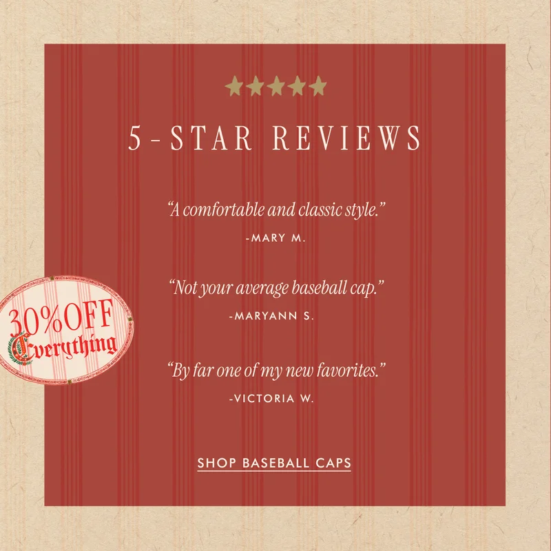 5-STAR REVIEWS | "A comfortable and classic style." - Mary M. | "Nor your average baseball cap." - Maryann S. | "By far one of my new favorites." - Victoria W. | SHOP BASEBALL CAPS - 30% OFF EVERYTHING