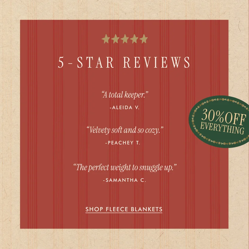 5-STAR REVIEWS | "A total keeper." - Aleida V. | "Velvety soft and so cozy." - Peachey T. | "The perfect weight to snuggle up." - Samantha C. | SHOP FLEECE BLANKETS - 30% OFF EVERYTHING
