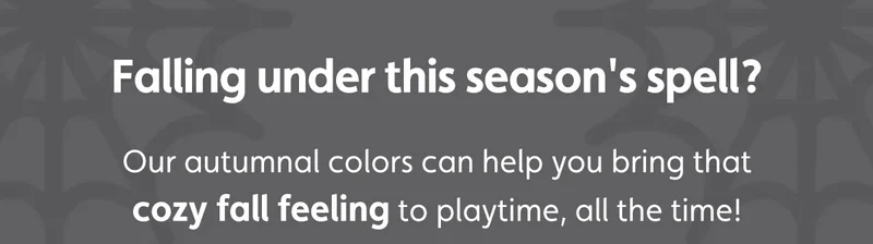 Falling under this season's spell? Our autumnal colors can help you bring that cozy fall feeling to playtime, all the time!
