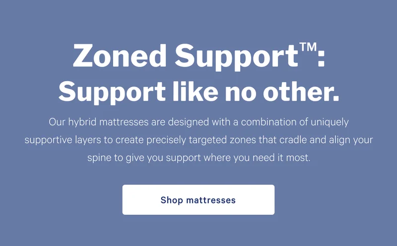 Zoned Support: Support like no other. >> Designed to have your back. And hips. And waist. And everything else. By precisely targeting the alignment you need, right where you need it, we’ve created the ultimate support system. >> Shop mattresses >>
