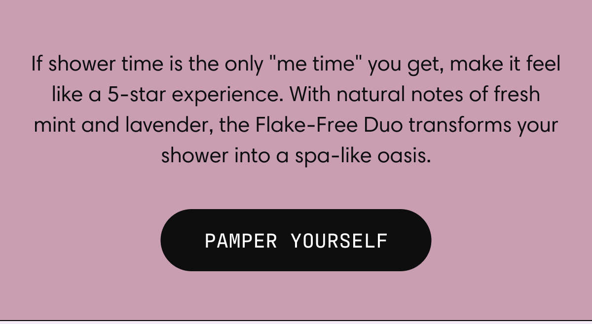 If shower time is the only "me time" you get, make it feel like a 5-star experience.  With natural notes of fresh mint and lavender, the Flake-Free Duo transforms your shower into a spa-like oasis. | PAMPER YOURSELF