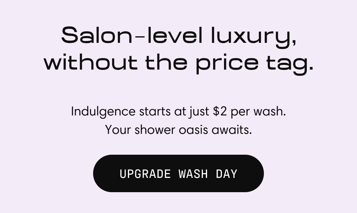 Salon  level luxury, without the price tag. | Indulgence starts at just $2 per wash. Your shower oasis awaits. UPGRADE WASH DAY