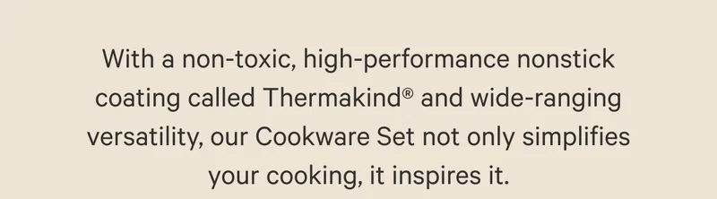 With a non-toxic, high-performance nonstick coating called Thermakind® and wide-ranging versatility, our Cookware Set not only simplifies your cooking, it inspires it.
