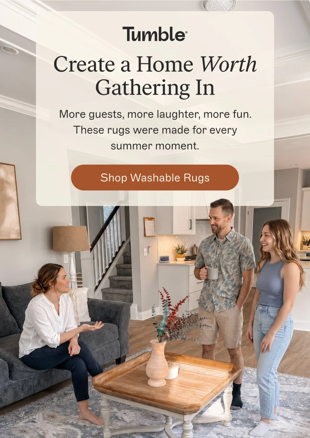 Create a Home Worth Gathering In More guests, more laughter, more fun. These rugs were made for every summer moment. Shop Washable Rugs
