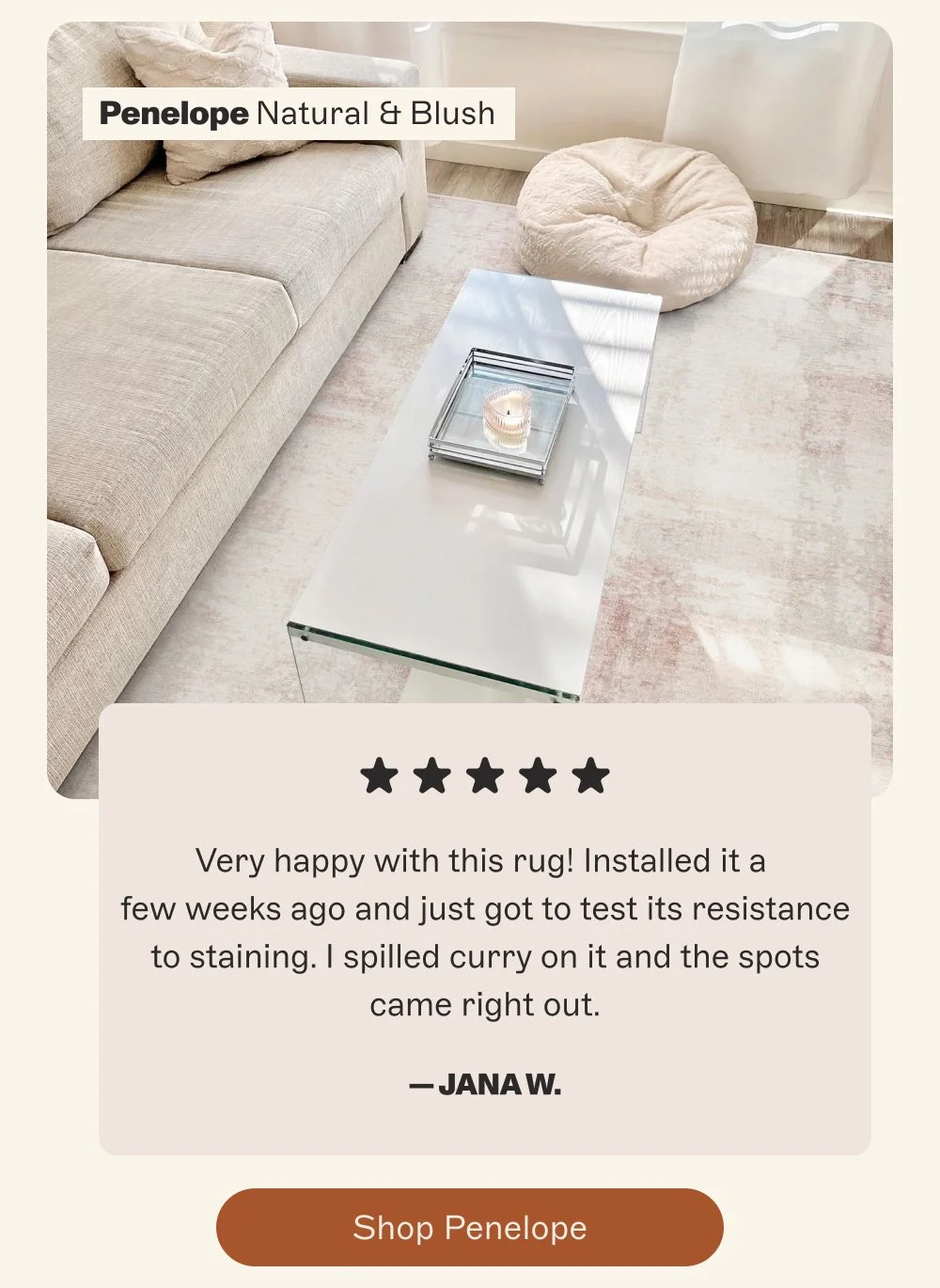 Penelope Natural & Blush Very happy with this rug! Installed it a few weeks ago and just got to test its resistance to staining. I spilled curry on it and the spots came right out. — Jana W. Shop Penelope