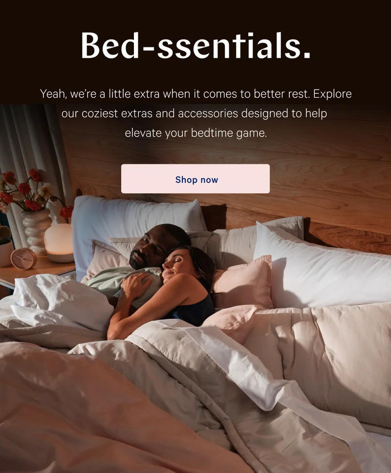 Bed-ssentials. >> Yeah, we’re a little extra when it comes to better rest. Explore our coziest extras and accessories designed to help elevate your bedtime game. >> Shop now >>