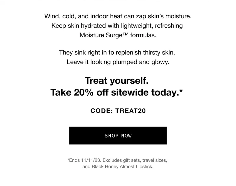 Wind, cold, and indoor heat can zap skin’s moisture. Keep skin hydrated with lightweight, refreshing Moisture Surge™ formulas. They sink right in to replenish thirsty skin. Leave it looking plumped and glowy. Treat yourself. Take 20% off sitewide today.* CODE: discount code SHOP NOW *Ends 11/11/23. Excludes gift sets, travel sizes, and Black Honey Almost Lipstick.