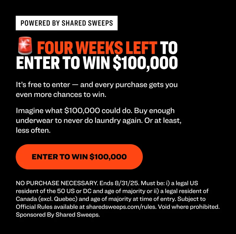 Powered by shared sweeps 🚨 four WEEKS LEFT TO enter to win $100,000 It’s free to enter — and every purchase gets you even more chances to win.  Imagine what $100,000 could do. Buy enough underwear to never do laundry again. Or at least, less often. Enter to Win $100,000 NO PURCHASE NECESSARY. Ends 8/31/25. Must be: i) a legal US resident of the 50 US or DC and age of majority or ii) a legal resident of Canada (excl. Quebec) and age of majority at time of entry. Subject to Official Rules available at sharedsweeps.com/rules. Void where prohibited. Sponsored By Shared Sweeps.