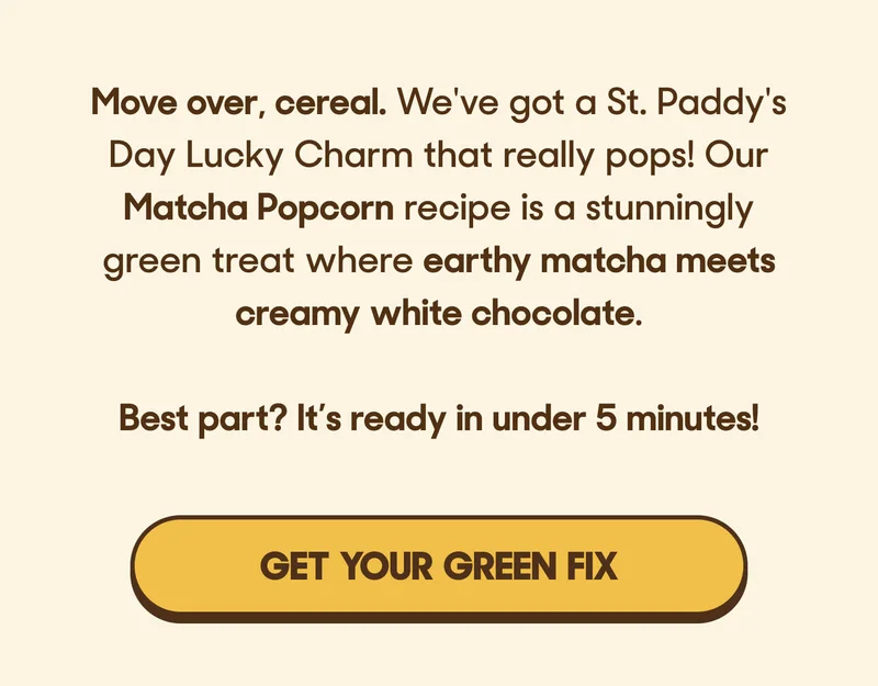 Move over, cereal. We've got a St. Paddy's Day Lucky Charm that really pops! Our Matcha Popcorn recipe is a stunningly green treat where earthy matcha meets creamy white chocolate.  Best part? It’s ready in under 5 minutes! GET YOUR GREEN FIX