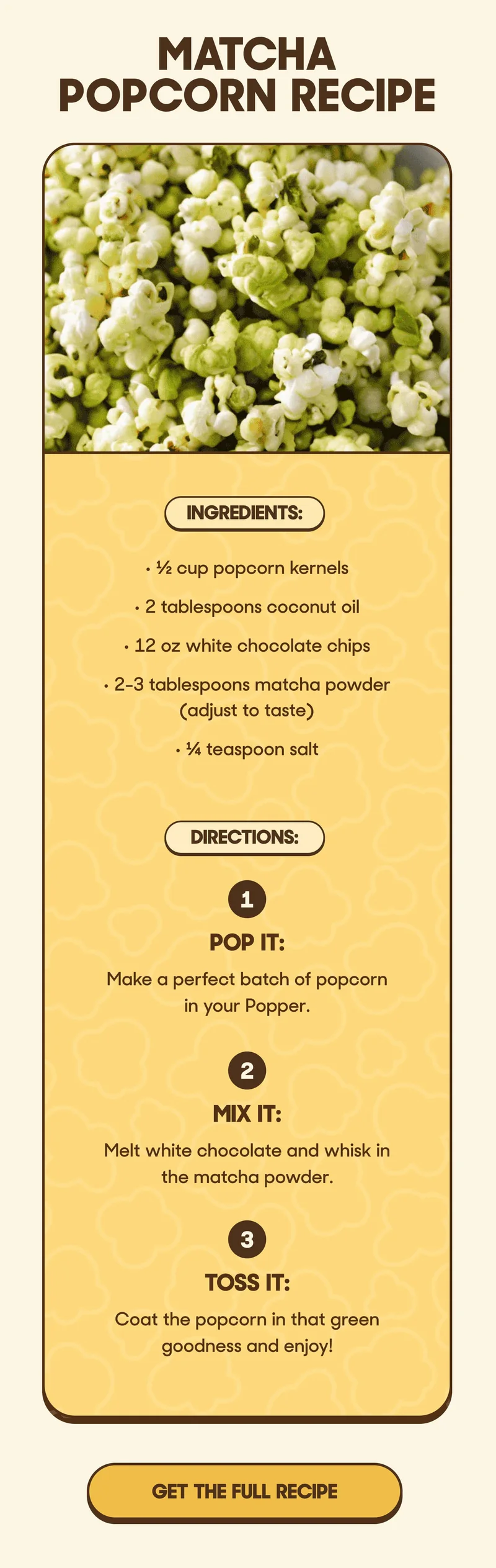 Matcha Popcorn Recipe Ingredients: • ½ cup popcorn kernels • 2 tablespoons coconut oil • 12 oz white chocolate chips • 2-3 tablespoons matcha powder (adjust to taste) • ¼ teaspoon salt  Directions:    1. Pop It: Make a perfect batch of popcorn in your Popper.   2. Mix It: Melt white chocolate and whisk in the matcha powder.   3. Toss It: Coat the popcorn in that green goodness and enjoy! GET THE FULL RECIPE