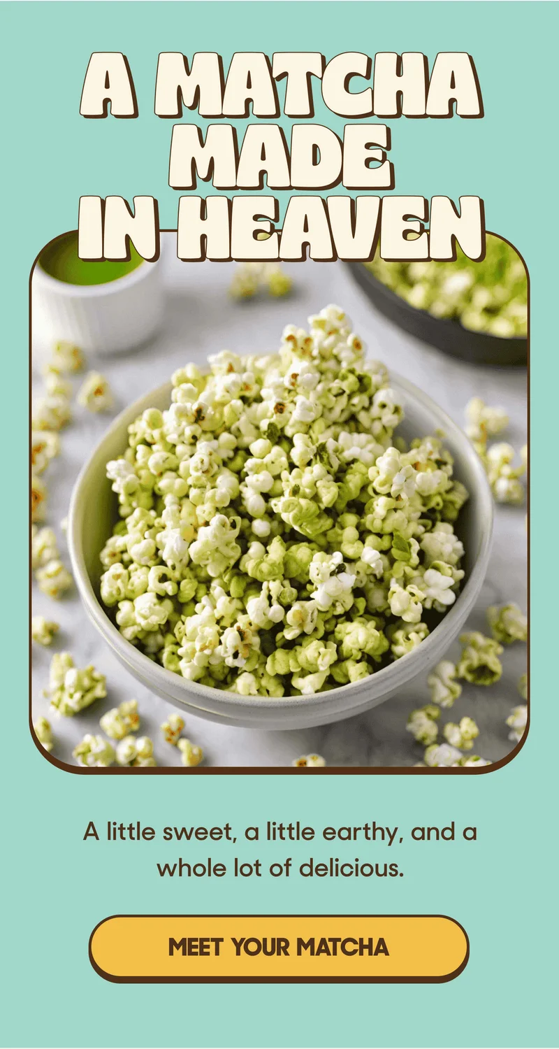 A MATCHA MADE IN HEAVEN A little sweet, a little earthy, and a whole lot of delicious. MEET YOUR MATCHA