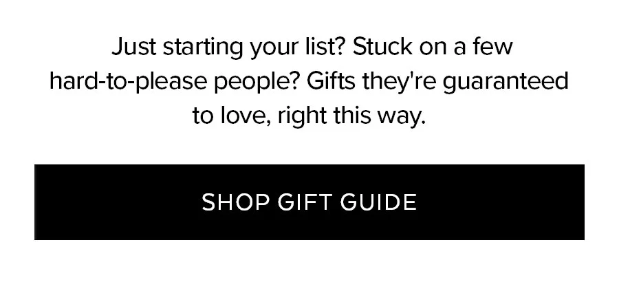 JUST STARTING YOUR LIST? STUCK ON A FEW HARD-TO-PLEASE PEOPLE? GIFTS THEY'RE GUARANTEED TO LOVE, RIGHT THIS WAY. SHOP GIFT GUIDE.
