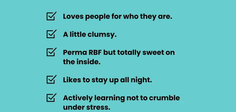 + Loves people for who they are. + A little clumsy. + Perma RBF but totally sweet on the inside. + Likes to stay up all night. + Actively learning not to crumble under stress.