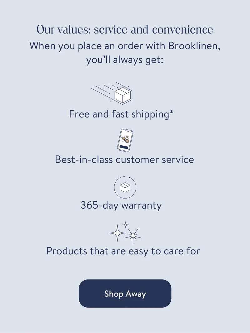 Our values: service and convenience. When you place an order with Brooklinen you'll always get free and fast shipping*, best in class customer service, 365-day warranty, products that are easy to care for
