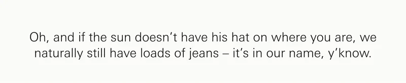 Oh, and if the sun doesn’t have his hat on where you are, we naturally still have loads of jeans – it’s in our name, y’know.