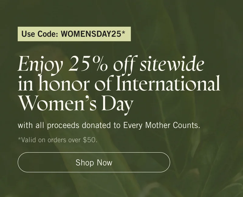 Use code: WOMENSDAY25*. Enjoy 25% off sitewide in honor of International Women's Day with all proceeds donated to Every Mother Counts. *Valid on orders over $50. Shop Now.