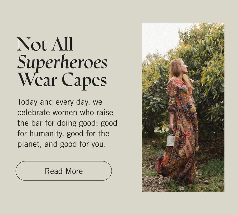 Not All Superheroes Wear Capes. Today and every day, we celebrate women who raise the bar for doing good: good for humanity, good for the planet, and good for you. Read More.