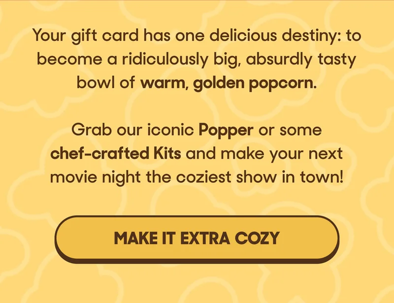 Your gift card has one delicious destiny: to become a ridiculously big, absurdly tasty bowl of warm, golden popcorn.&nbsp;  Grab&nbsp;our iconic Popper or some chef-crafted Kits and make your next movie night the coziest show in town! MAKE IT EXTRA COZY