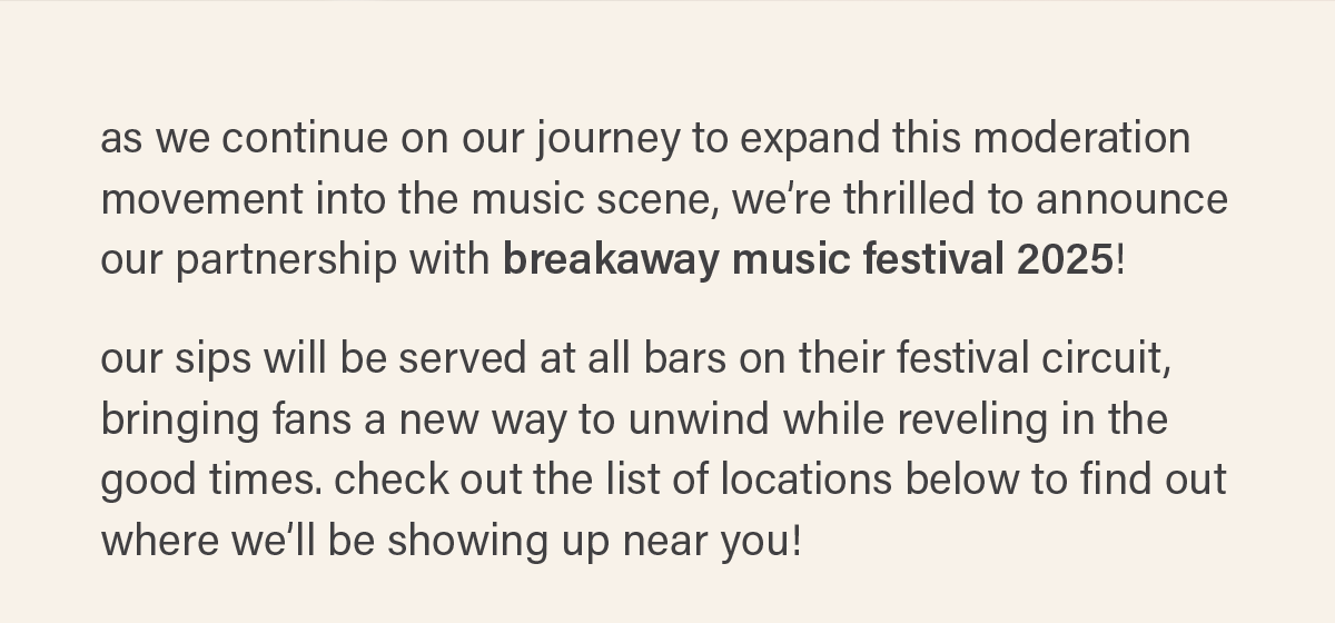 as we continue on our journey to expand this moderation movement into the music scene, we’re thrilled to announce our partnership with breakaway music festival 2025!   our sips will be served at all bars on their festival circuit, bringing fans a new way to unwind while reveling in the good times. check out the list of locations below to find out where we’ll be showing up near you!