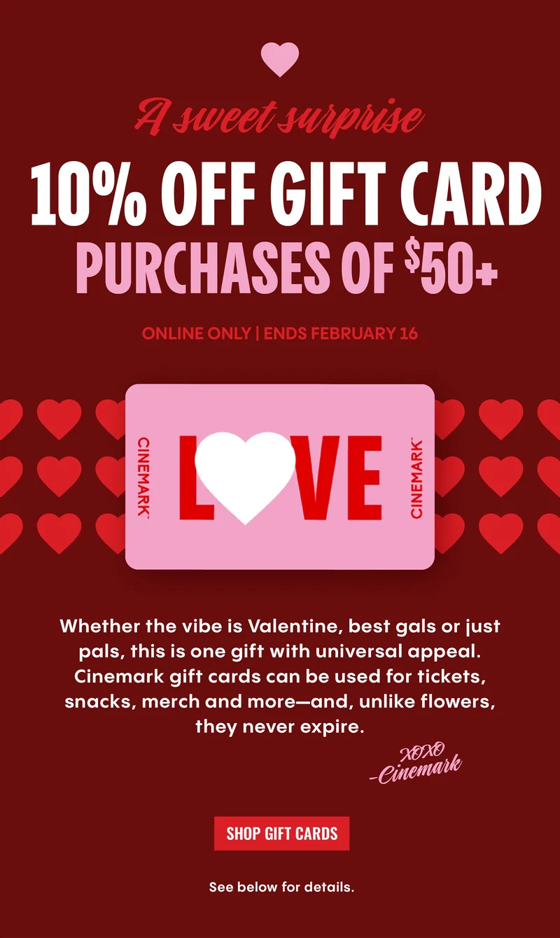 A sweet surprise | 10% OFF GIFT CARD PURCHASES OF $50+ ONLINE ONLY | ENDS FEBRUARY 16 | Whether the vibe is Valentine, best gals or just pals, this is one gift with universal appeal. Cinemark gift cards can be used for tickets, snacks, merch and more-and, unlike flowers, they never expire. | SHOP GIFT CARDS | See below for details.