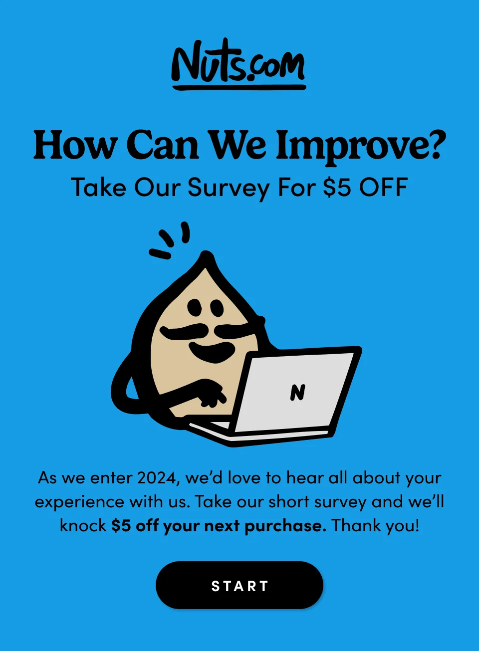 How Can We Improve? Take Our Survey For $5 OFF As another great year of snacking comes to an end, we’d love to hear all about your experience with us – customer service, product quality, the works. Take our short survey and we’ll knock $5 off your next purchase as a token of appreciation. Start Survey