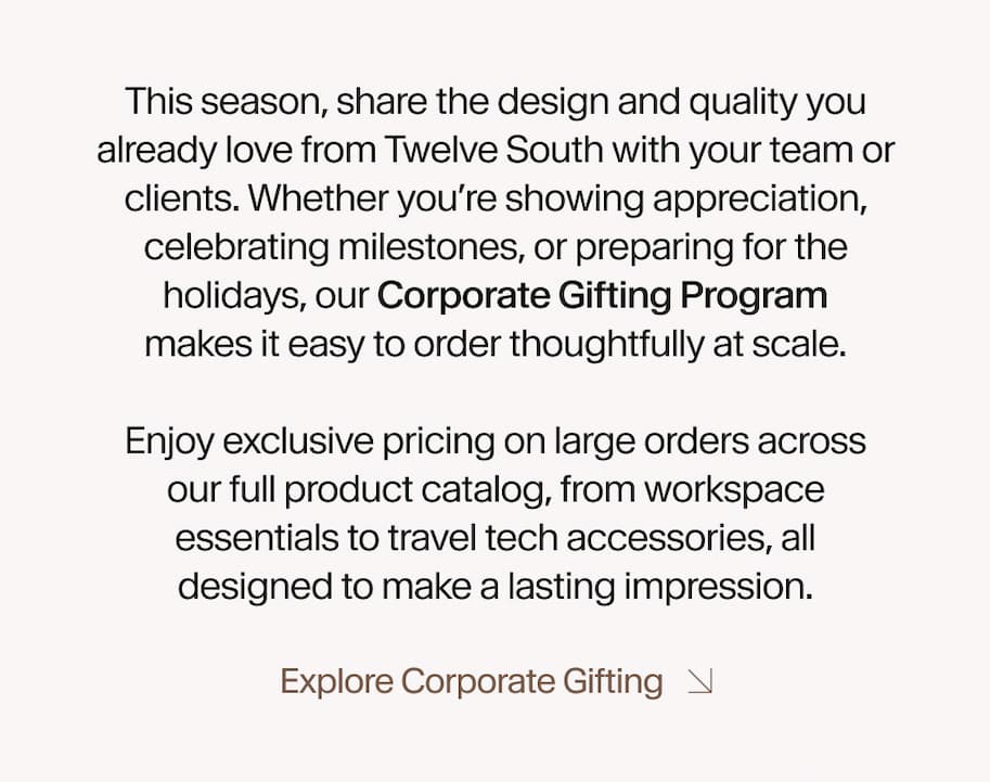 This season, share the design and quality you already love from Twelve South with your team or clients. Whether you’re showing appreciation, celebrating milestones, or creating memorable event gifts, our Corporate Gifting Program makes it easy to order thoughtfully at scale.