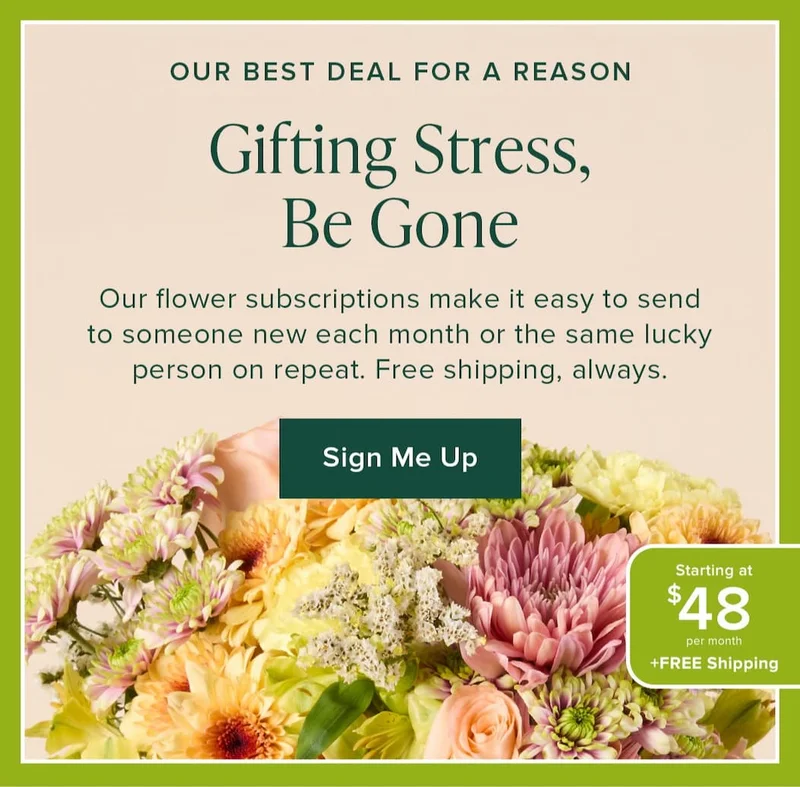 Gifting Stress, Be Gone. Our flower subscriptions make it easy to send to someone new each month or the same lucky person on repeat. Free shipping always. Our Best Deal For A Reason: Starting at $48 per month + Free Shipping. Sign Me Up.