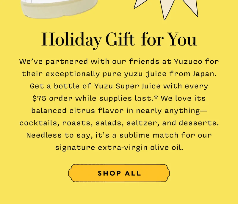 Holiday Gift For You      We’ve partnered with our friends at Yuzuco for their exceptionally pure yuzu juice from Japan. Get a bottle of Yuzu Super Juice with every  $75 order while supplies last.* We love its balanced citrus flavor in nearly anything— cocktails, roasts, salads, seltzer, and desserts. Needless to say, it’s a sublime match for our signature extra-virgin olive oil.        SHOP ALL